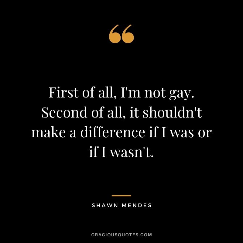 First of all, I'm not gay. Second of all, it shouldn't make a difference if I was or if I wasn't.
