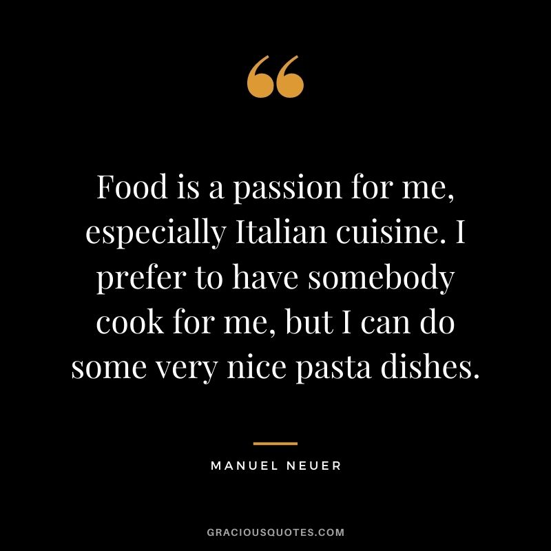 Food is a passion for me, especially Italian cuisine. I prefer to have somebody cook for me, but I can do some very nice pasta dishes.