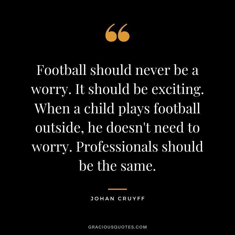 Football should never be a worry. It should be exciting. When a child plays football outside, he doesn't need to worry. Professionals should be the same.