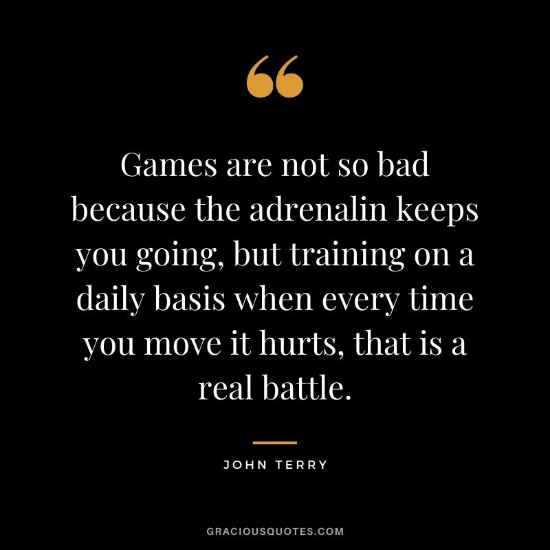 Games are not so bad because the adrenalin keeps you going, but training on a daily basis when every time you move it hurts, that is a real battle.