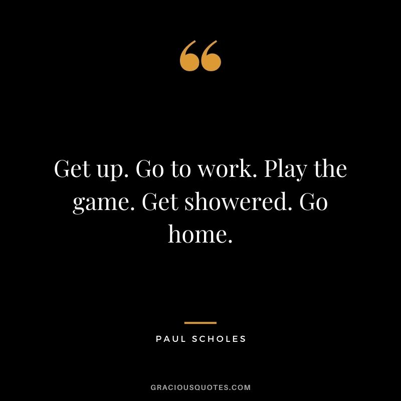 Get up. Go to work. Play the game. Get showered. Go home.