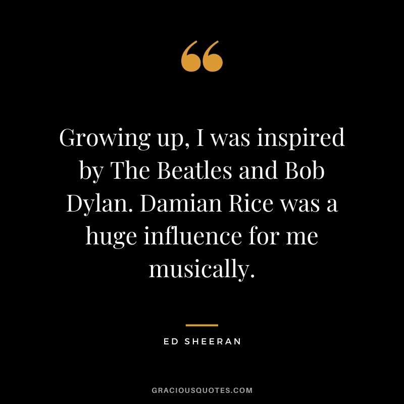 Growing up, I was inspired by The Beatles and Bob Dylan. Damian Rice was a huge influence for me musically.