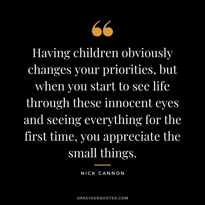 Having children obviously changes your priorities, but when you start to see life through these innocent eyes and seeing everything for the first time, you appreciate the small things.