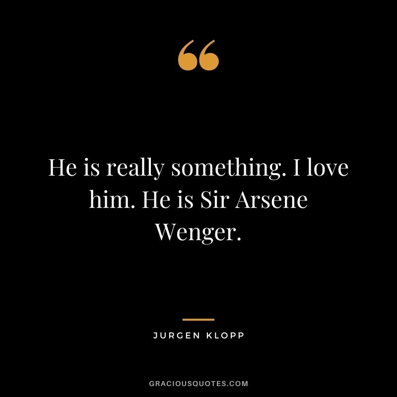 He is really something. I love him. He is Sir Arsene Wenger.