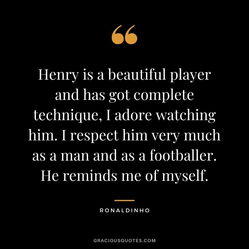 Henry is a beautiful player and has got complete technique, I adore watching him. I respect him very much as a man and as a footballer. He reminds me of myself.