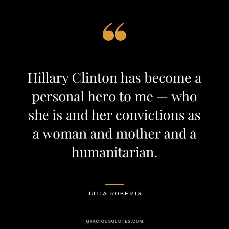 Hillary Clinton has become a personal hero to me — who she is and her convictions as a woman and mother and a humanitarian.