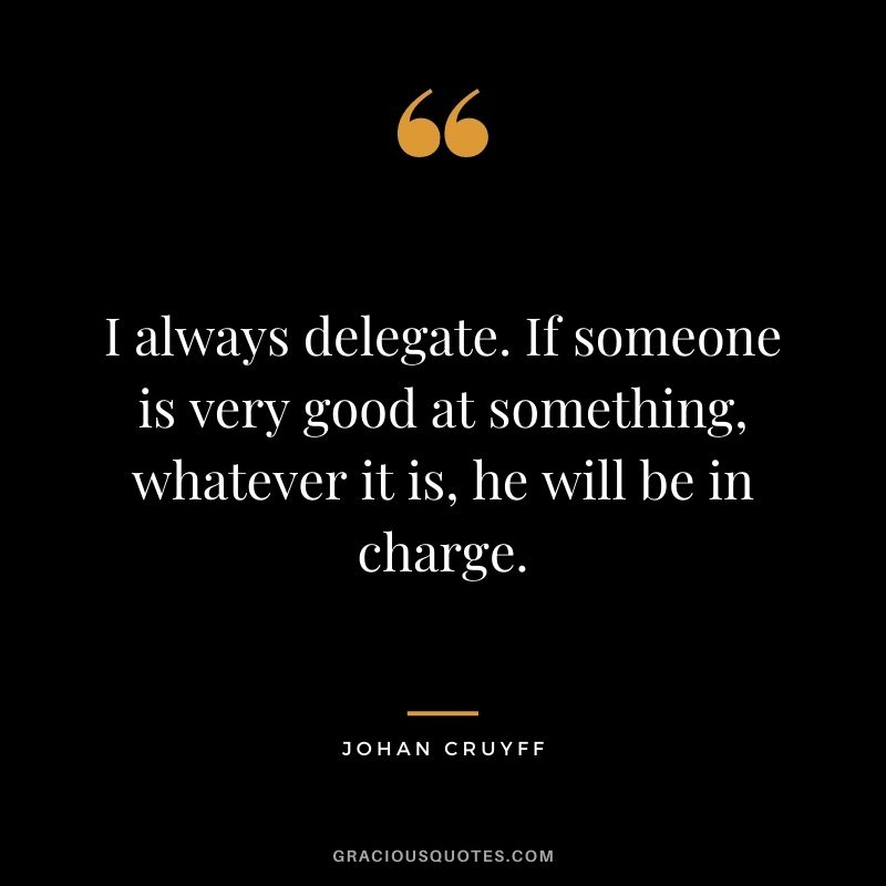 I always delegate. If someone is very good at something, whatever it is, he will be in charge.