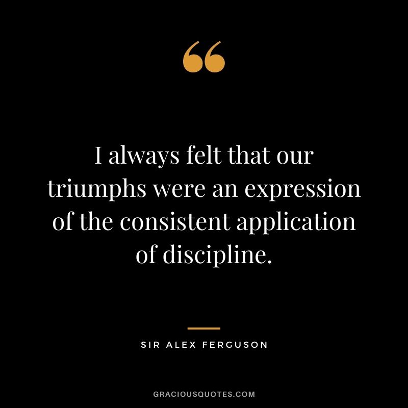 I always felt that our triumphs were an expression of the consistent application of discipline.