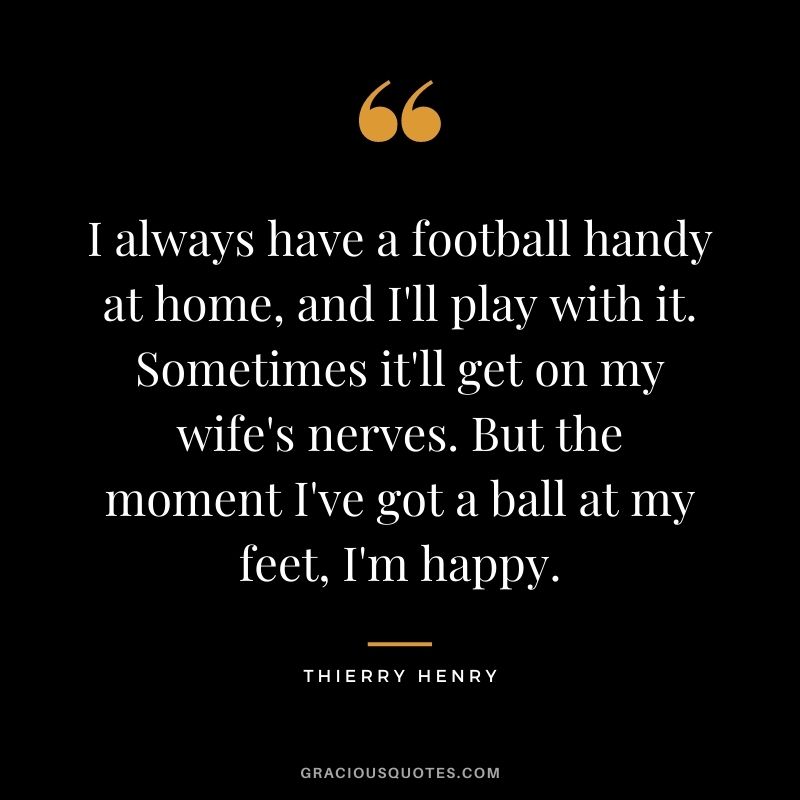 I always have a football handy at home, and I'll play with it. Sometimes it'll get on my wife's nerves. But the moment I've got a ball at my feet, I'm happy.v