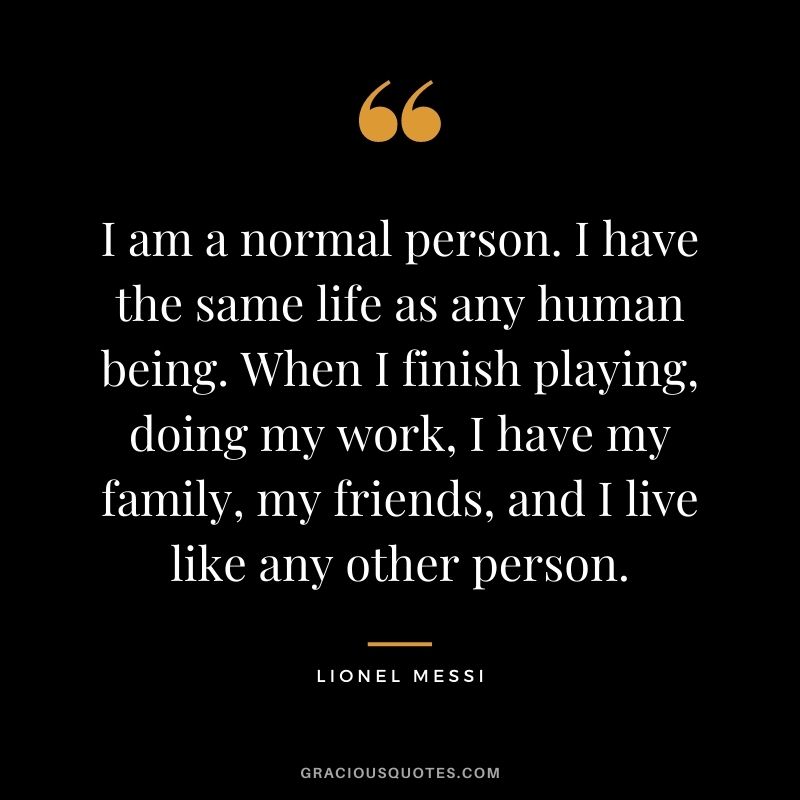 I am a normal person. I have the same life as any human being. When I finish playing, doing my work, I have my family, my friends, and I live like any other person.