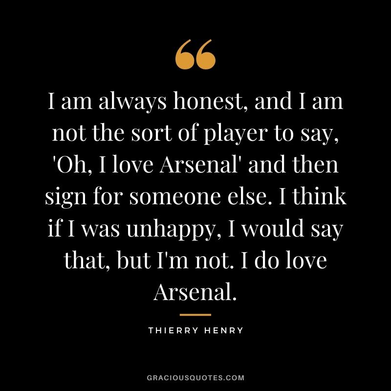 I am always honest, and I am not the sort of player to say, 'Oh, I love Arsenal' and then sign for someone else. I think if I was unhappy, I would say that, but I'm not. I do love Arsenal.