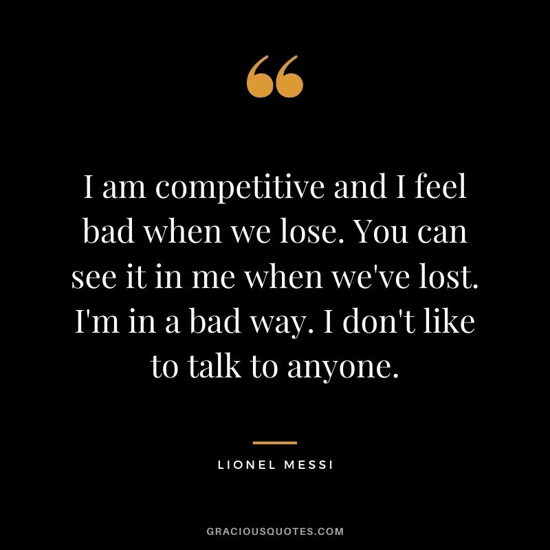 I am competitive and I feel bad when we lose. You can see it in me when we've lost. I'm in a bad way. I don't like to talk to anyone.