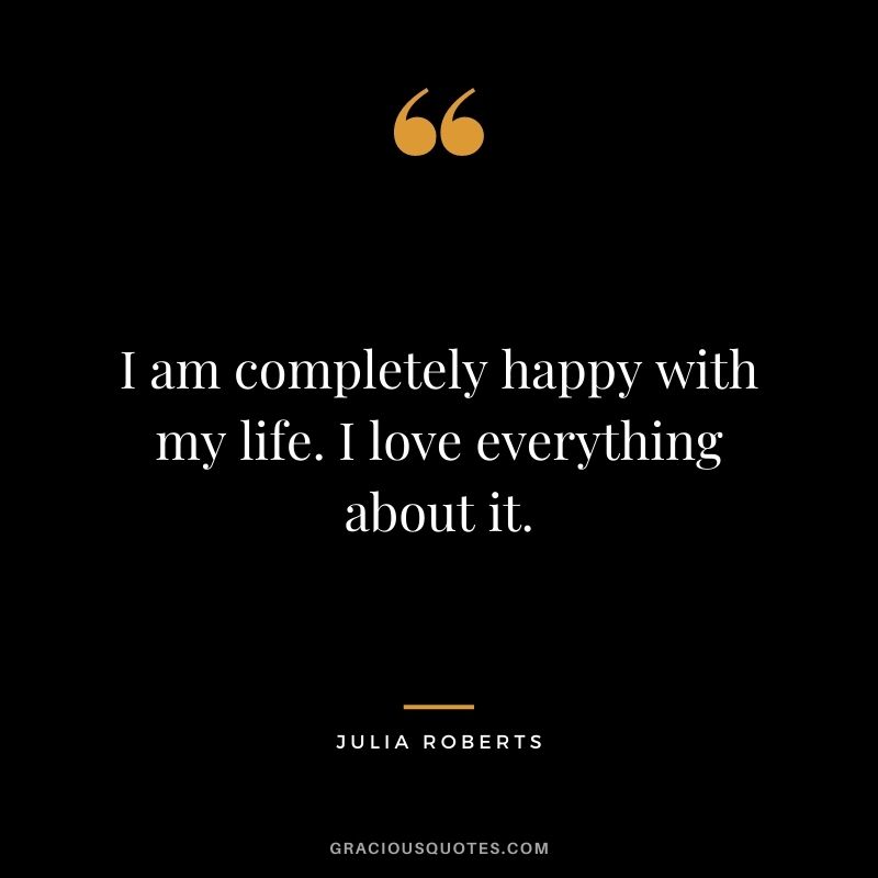 I am completely happy with my life. I love everything about it.
