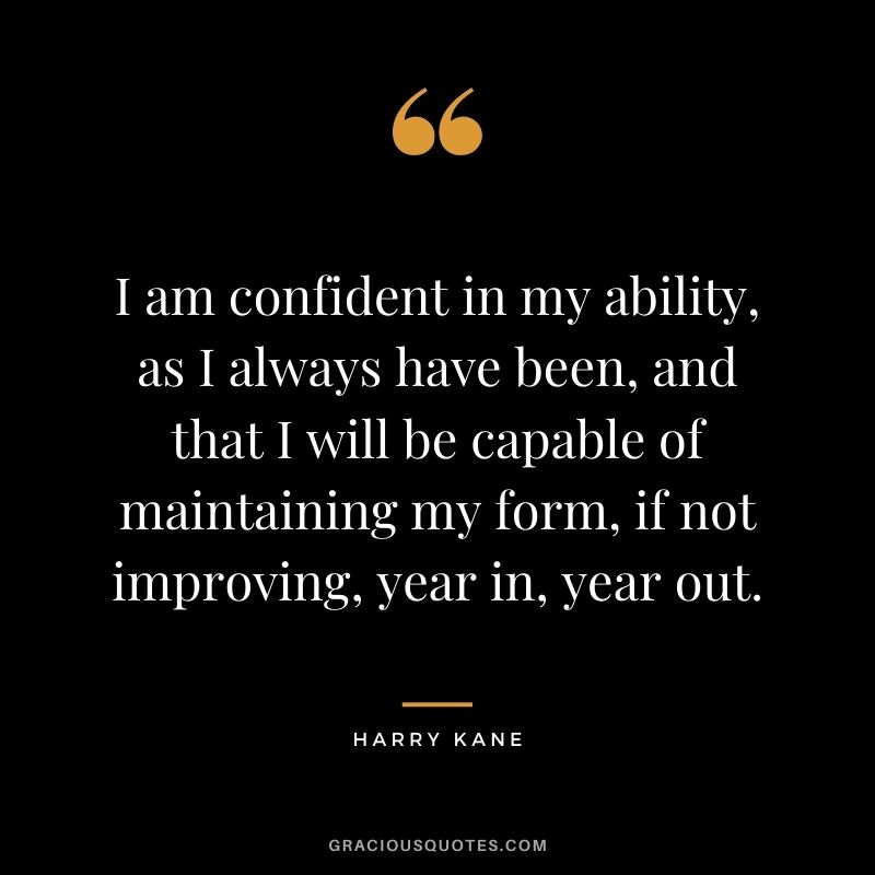 I am confident in my ability, as I always have been, and that I will be capable of maintaining my form, if not improving, year in, year out.