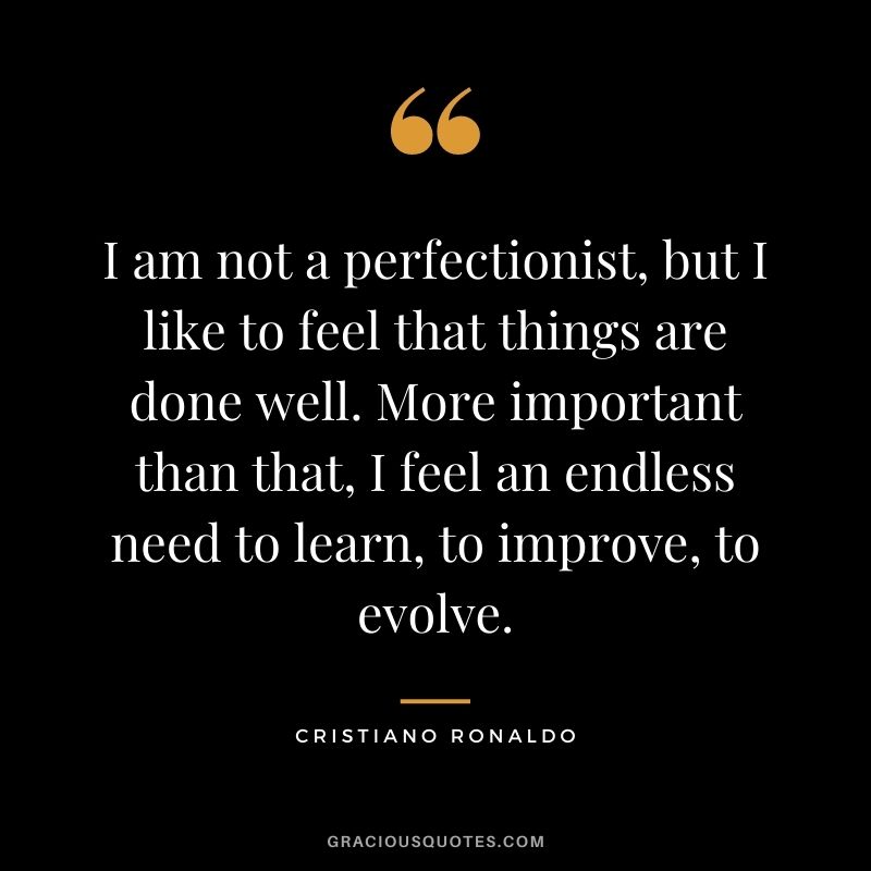 I am not a perfectionist, but I like to feel that things are done well. More important than that, I feel an endless need to learn, to improve, to evolve.