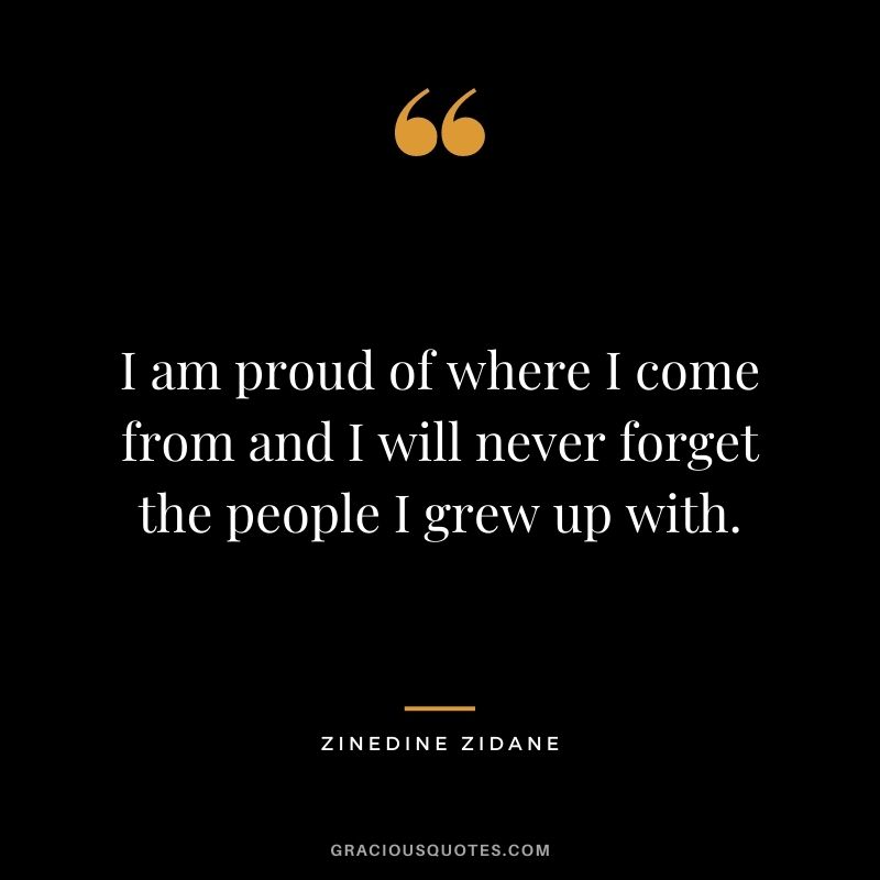 I am proud of where I come from and I will never forget the people I grew up with.