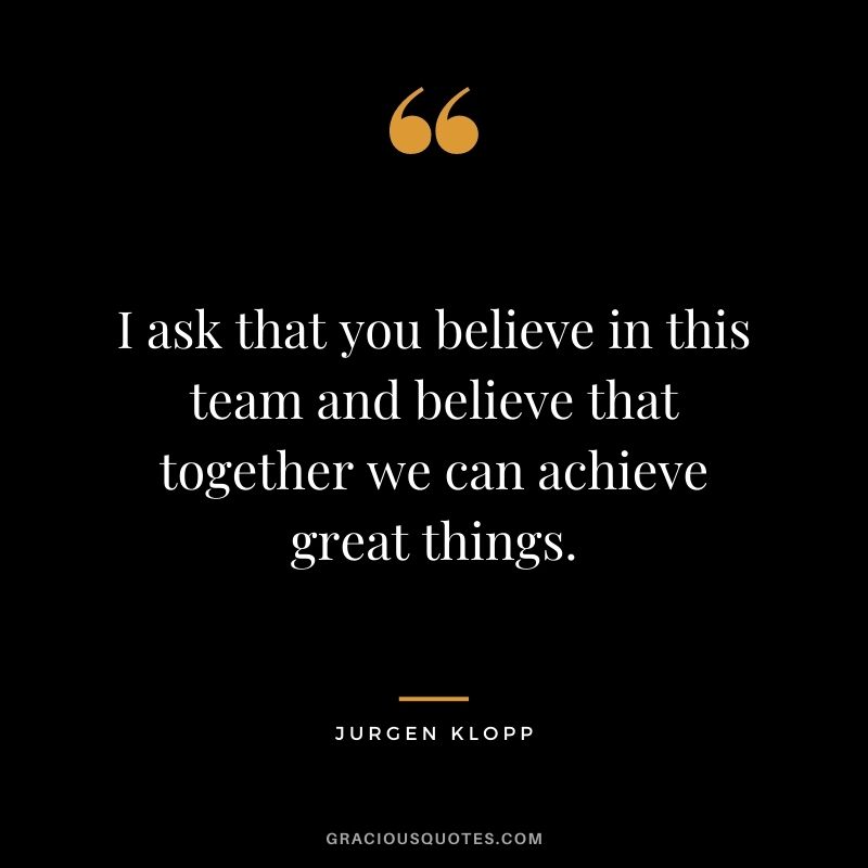I ask that you believe in this team and believe that together we can achieve great things.