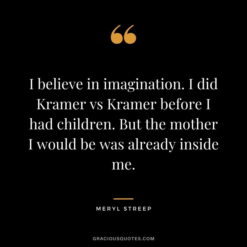 I believe in imagination. I did Kramer vs Kramer before I had children. But the mother I would be was already inside me.