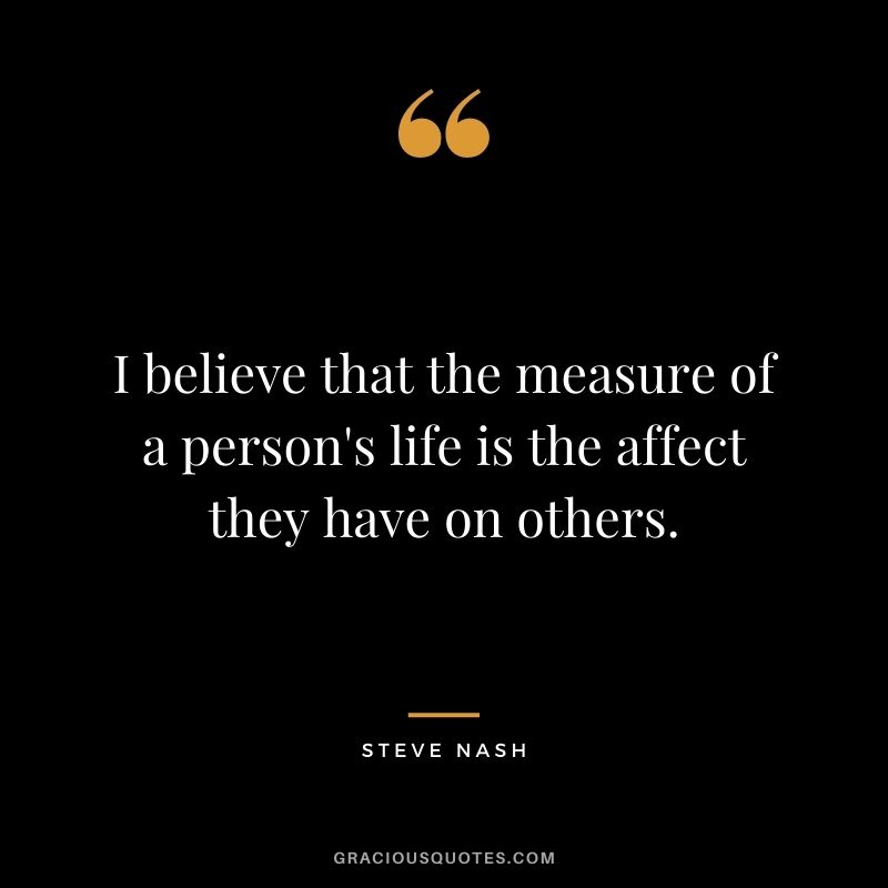 I believe that the measure of a person's life is the affect they have on others.