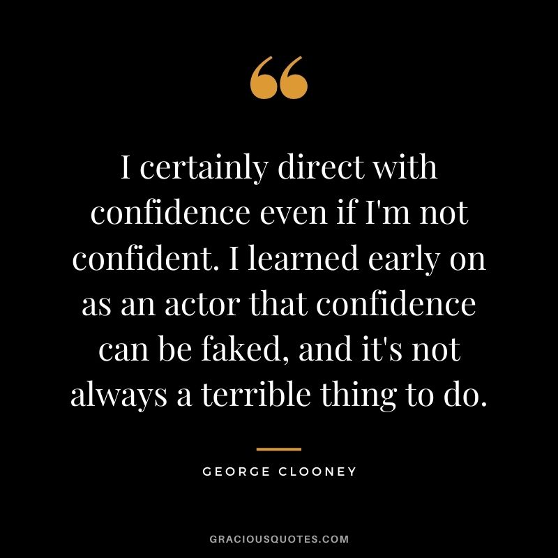 I certainly direct with confidence even if I'm not confident. I learned early on as an actor that confidence can be faked, and it's not always a terrible thing to do.
