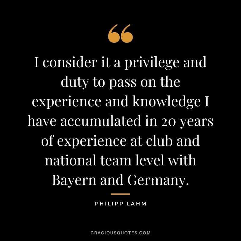 I consider it a privilege and duty to pass on the experience and knowledge I have accumulated in 20 years of experience at club and national team level with Bayern and Germany.