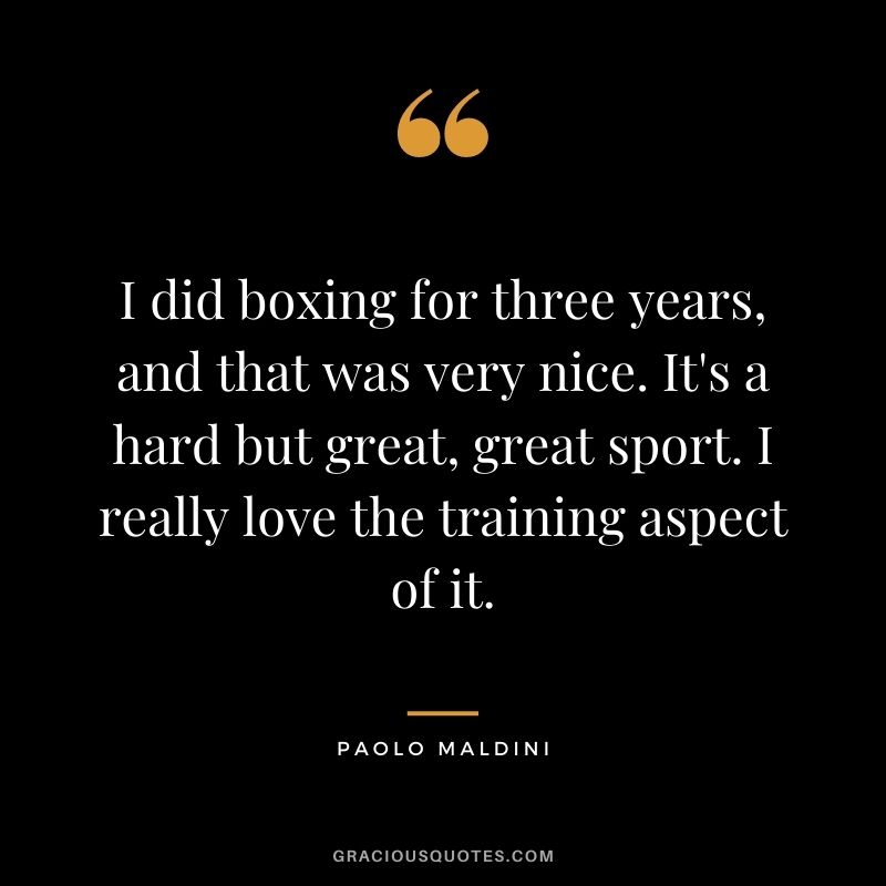 I did boxing for three years, and that was very nice. It's a hard but great, great sport. I really love the training aspect of it.