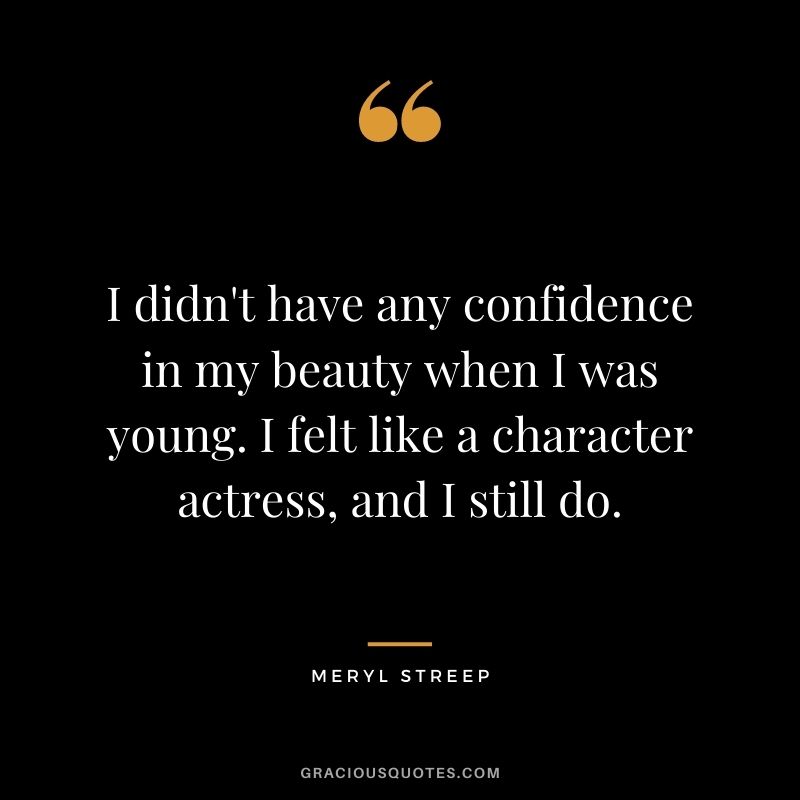 I didn't have any confidence in my beauty when I was young. I felt like a character actress, and I still do.