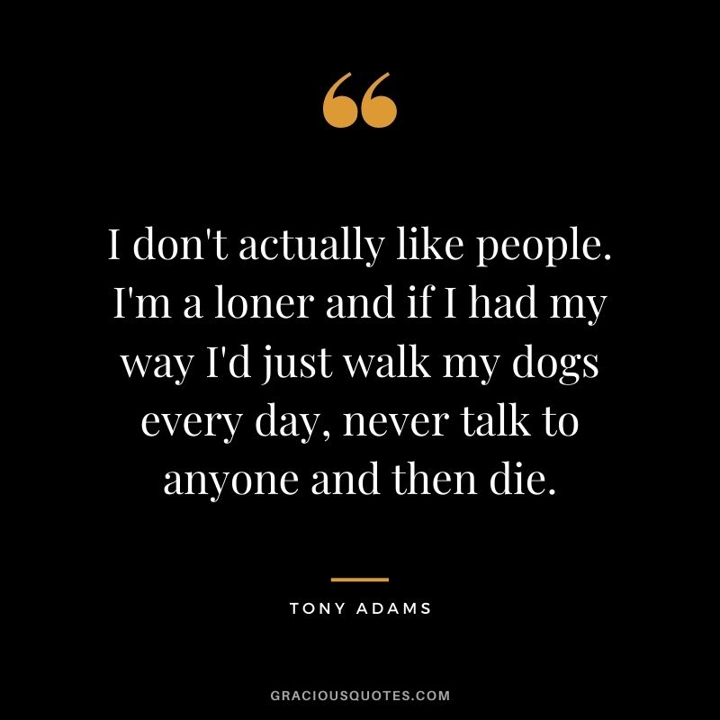 I don't actually like people. I'm a loner and if I had my way I'd just walk my dogs every day, never talk to anyone and then die.