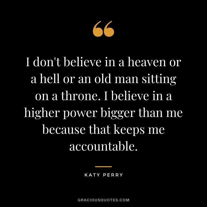 I don't believe in a heaven or a hell or an old man sitting on a throne. I believe in a higher power bigger than me because that keeps me accountable.