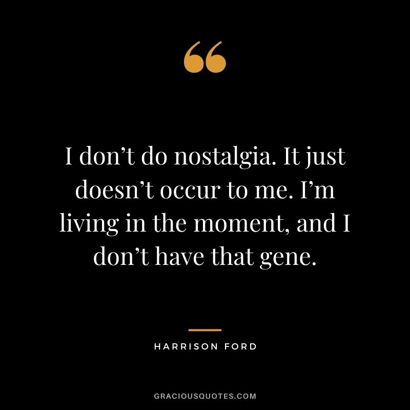I don’t do nostalgia. It just doesn’t occur to me. I’m living in the moment, and I don’t have that gene.