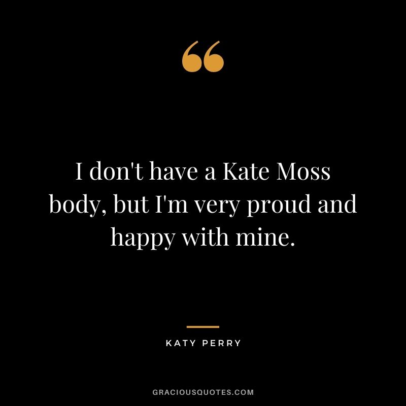 I don't have a Kate Moss body, but I'm very proud and happy with mine.