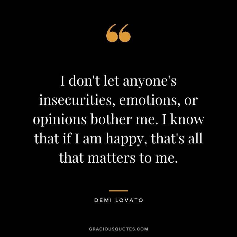 I don't let anyone's insecurities, emotions, or opinions bother me. I know that if I am happy, that's all that matters to me.