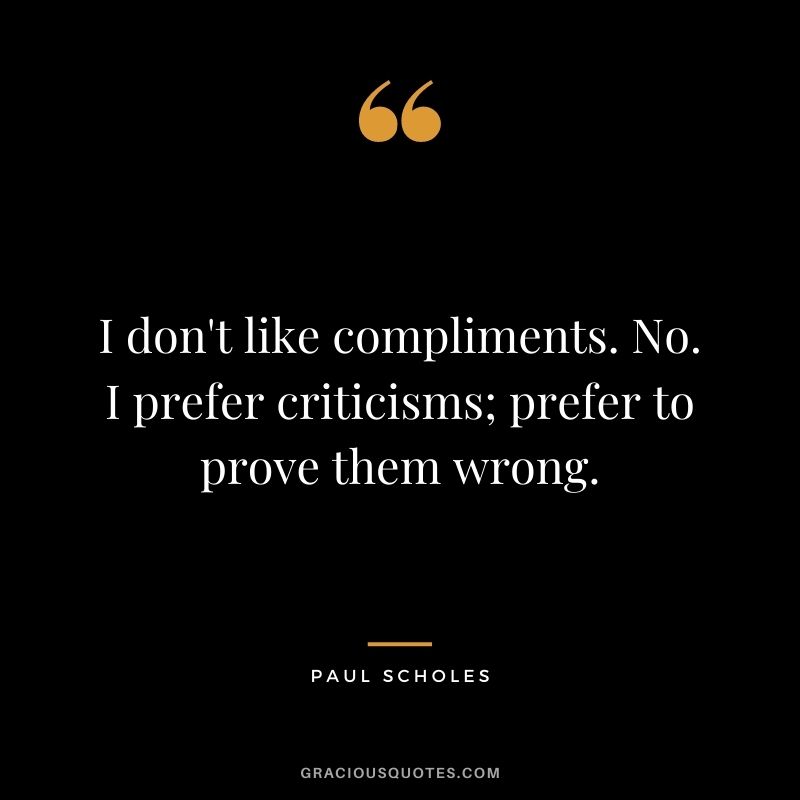 I don't like compliments. No. I prefer criticisms; prefer to prove them wrong.