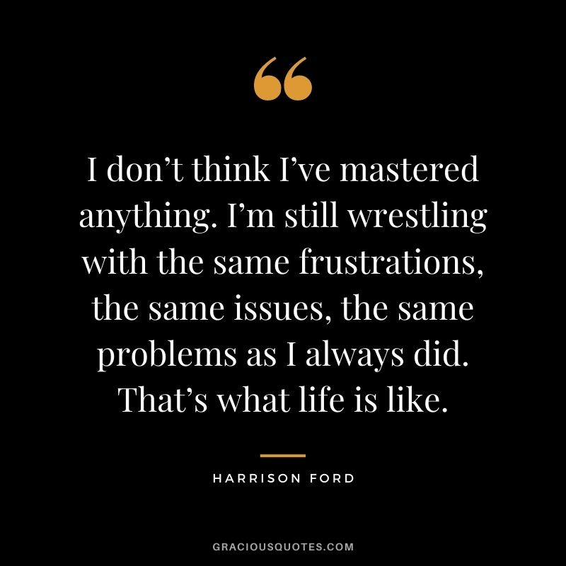 I don’t think I’ve mastered anything. I’m still wrestling with the same frustrations, the same issues, the same problems as I always did. That’s what life is like.
