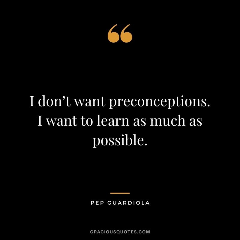 I don’t want preconceptions. I want to learn as much as possible.