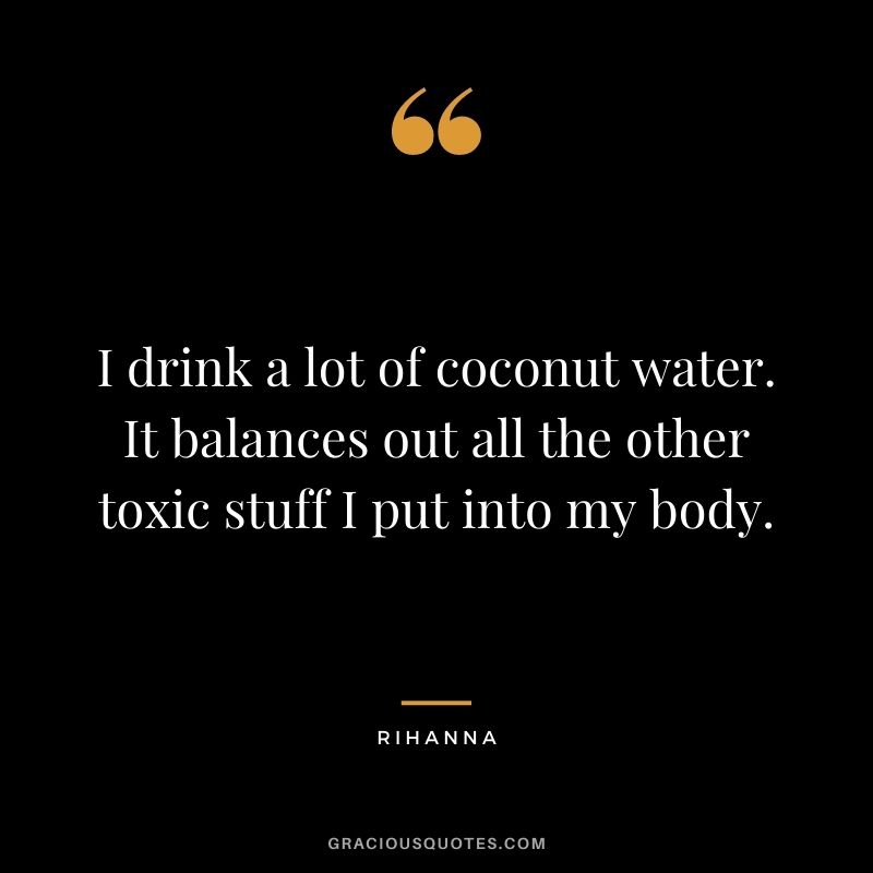 I drink a lot of coconut water. It balances out all the other toxic stuff I put into my body.