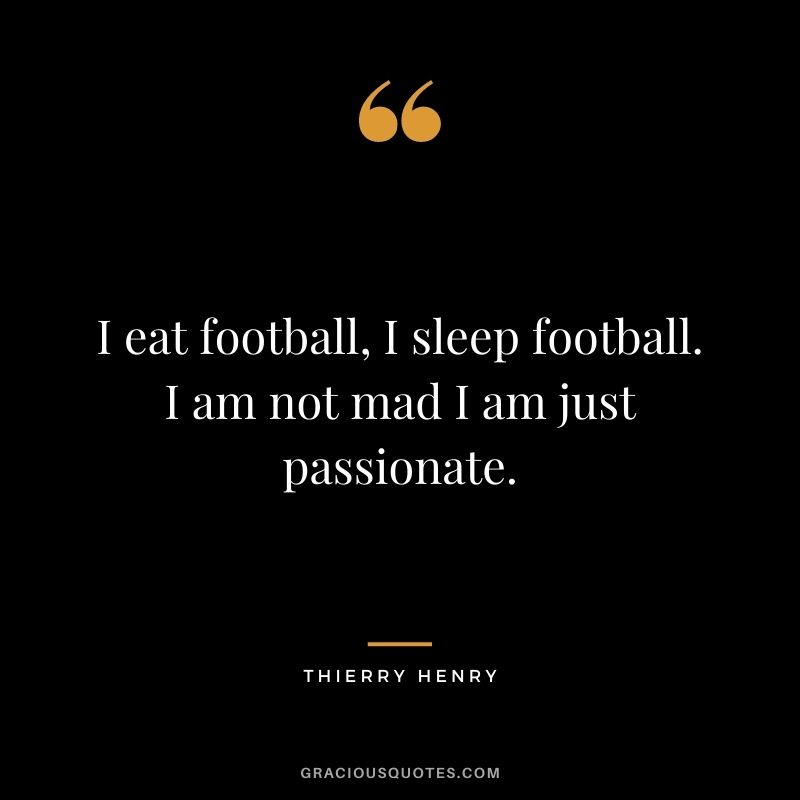 I eat football, I sleep football. I am not mad I am just passionate.