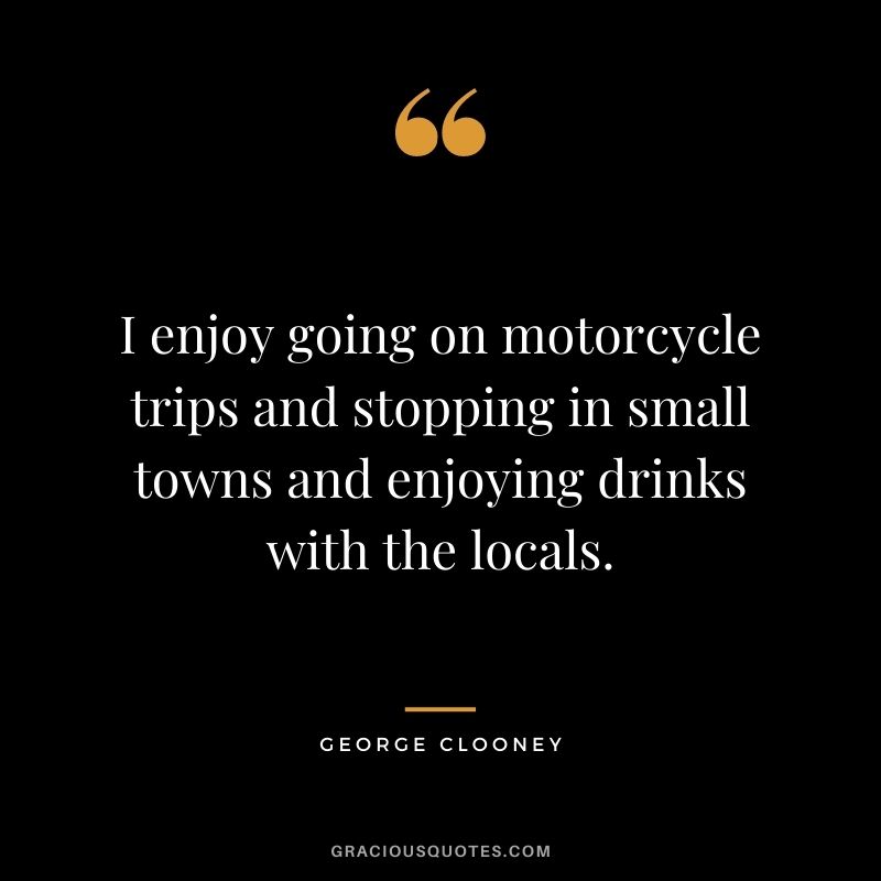 I enjoy going on motorcycle trips and stopping in small towns and enjoying drinks with the locals.