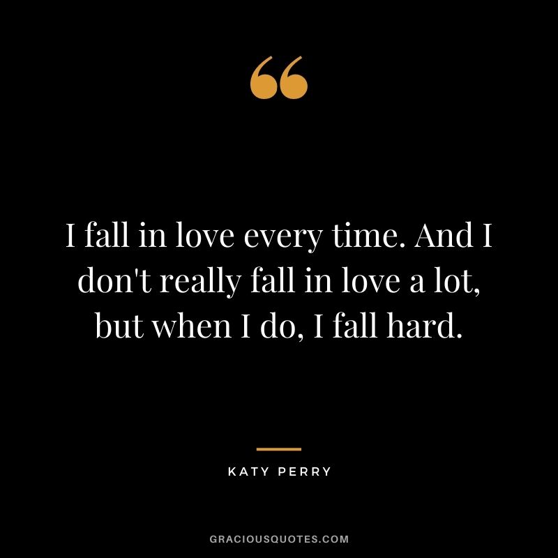 I fall in love every time. And I don't really fall in love a lot, but when I do, I fall hard.