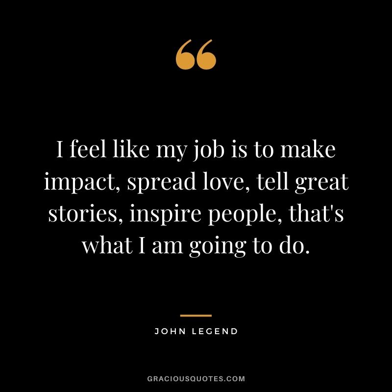 I feel like my job is to make impact, spread love, tell great stories, inspire people, that's what I am going to do.