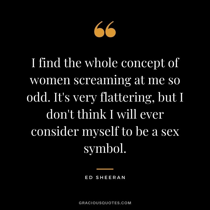 I find the whole concept of women screaming at me so odd. It's very flattering, but I don't think I will ever consider myself to be a sex symbol.