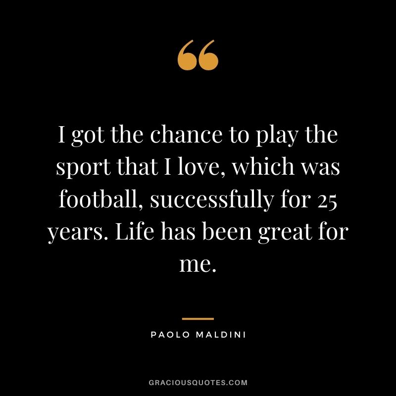 I got the chance to play the sport that I love, which was football, successfully for 25 years. Life has been great for me.