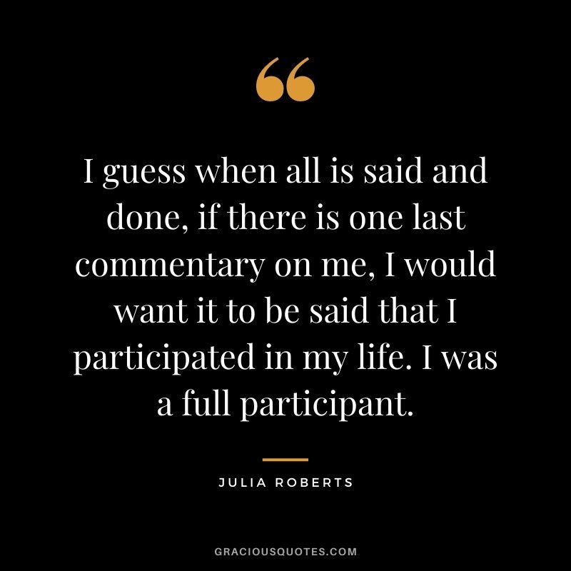 I guess when all is said and done, if there is one last commentary on me, I would want it to be said that I participated in my life. I was a full participant.