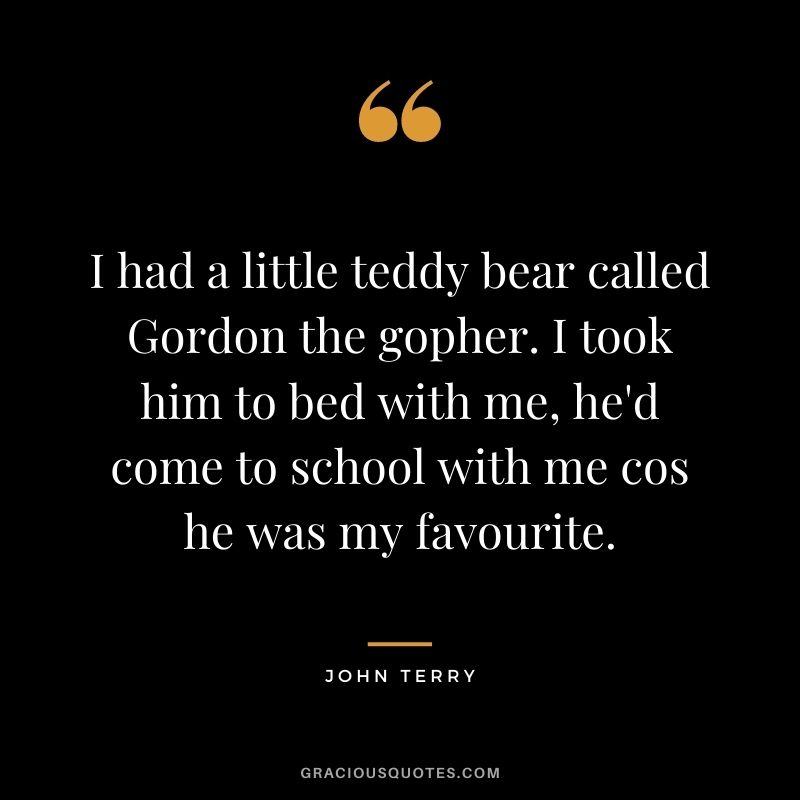 I had a little teddy bear called Gordon the gopher. I took him to bed with me, he'd come to school with me cos he was my favourite.