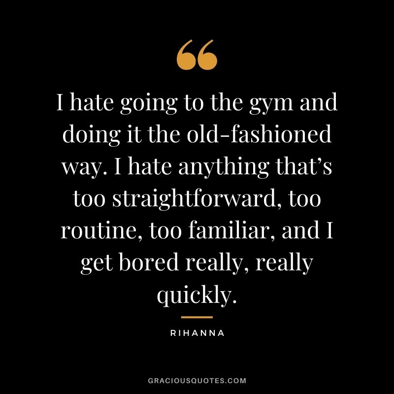 I hate going to the gym and doing it the old-fashioned way. I hate anything that’s too straightforward, too routine, too familiar, and I get bored really, really quickly.