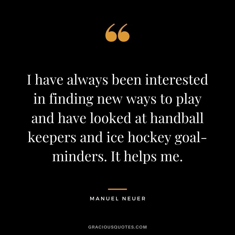 I have always been interested in finding new ways to play and have looked at handball keepers and ice hockey goal-minders. It helps me.
