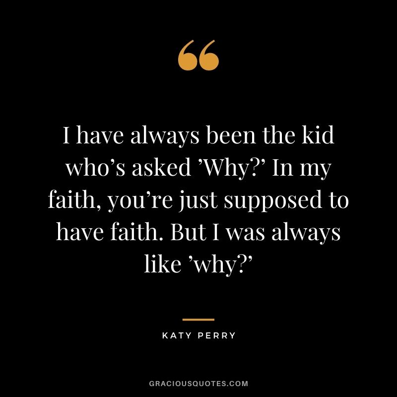 I have always been the kid who’s asked ’Why?’ In my faith, you’re just supposed to have faith. But I was always like ’why?’