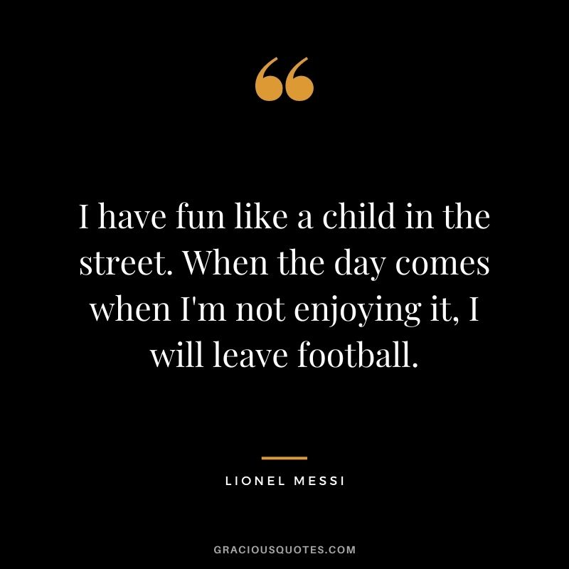 I have fun like a child in the street. When the day comes when I'm not enjoying it, I will leave football.