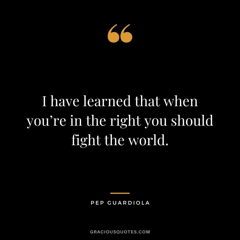 I have learned that when you’re in the right you should fight the world.