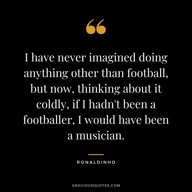 I have never imagined doing anything other than football, but now, thinking about it coldly, if I hadn't been a footballer, I would have been a musician.